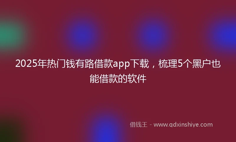 2025年热门钱有路借款app下载，梳理5个黑户也能借款的软件