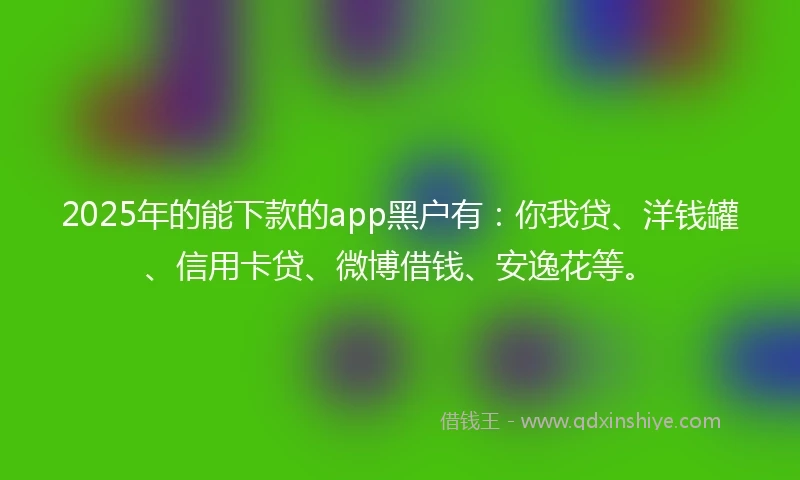 2025年的能下款的app黑户有：你我贷、洋钱罐、信用卡贷、微博借钱、安逸花等。