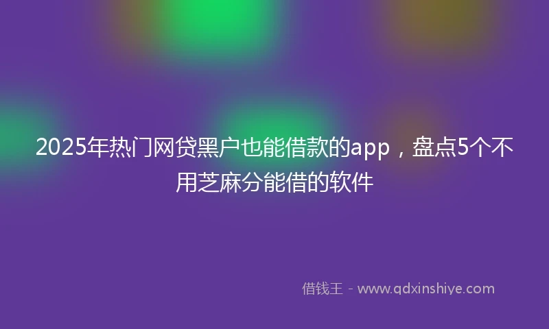 2025年热门网贷黑户也能借款的app，盘点5个不用芝麻分能借的软件