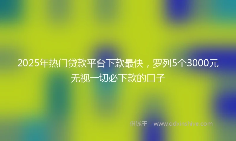 2025年热门贷款平台下款最快，罗列5个3000元无视一切必下款的口子