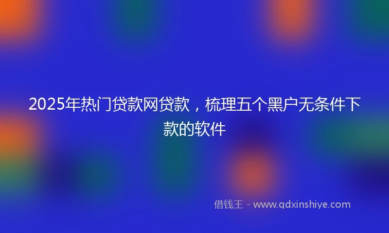 2025年热门贷款网贷款，梳理五个黑户无条件下款的软件