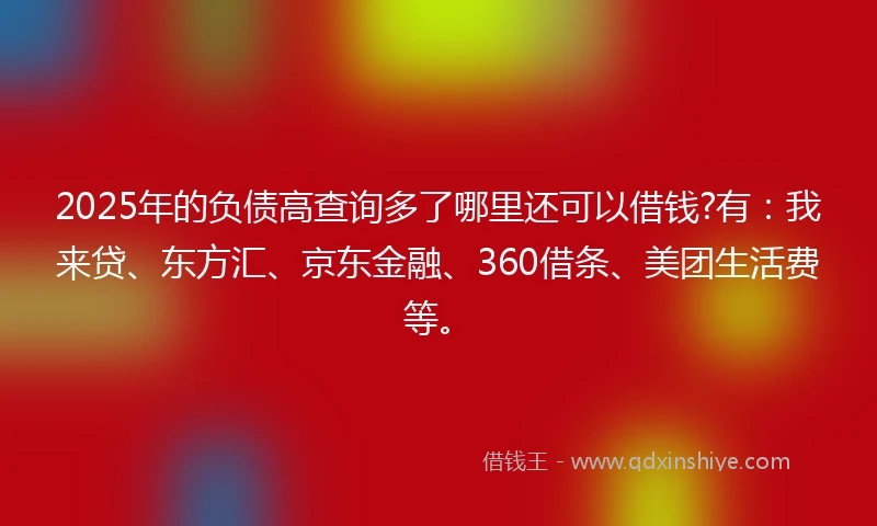 2025年的负债高查询多了哪里还可以借钱?有：我来贷、东方汇、京东金融、360借条、美团生活费等。