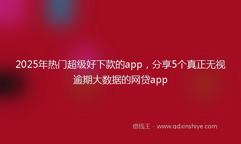 2025年热门超级好下款的app,分享5个真正无视逾期大数据的网贷app