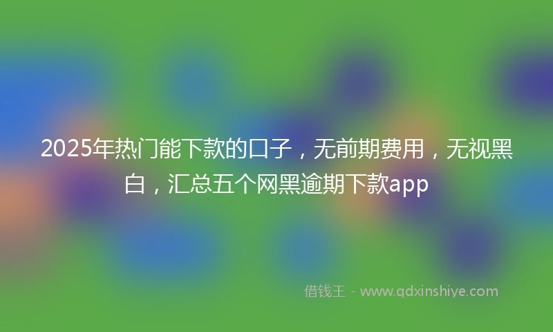 2025年热门能下款的口子，无前期费用，无视黑白，汇总五个网黑逾期下款app