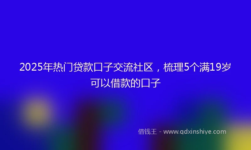 2025年热门贷款口子交流社区，梳理5个满19岁可以借款的口子
