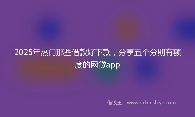 2025年热门那些借款好下款，分享五个分期有额度的网贷app