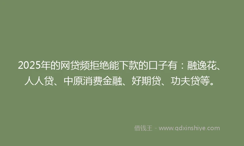 2025年的网贷频拒绝能下款的口子有：融逸花、人人贷、中原消费金融、好期贷、功夫贷等。