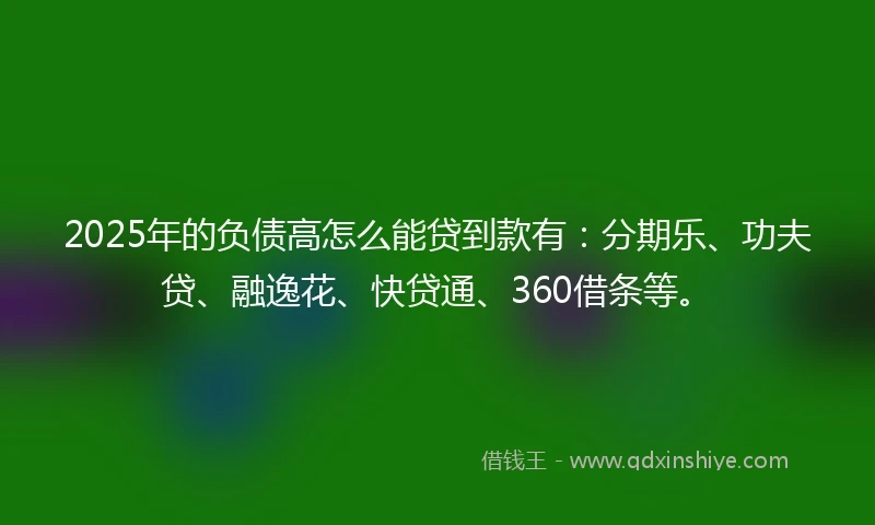 2025年的负债高怎么能贷到款有：分期乐、功夫贷、融逸花、快贷通、360借条等。