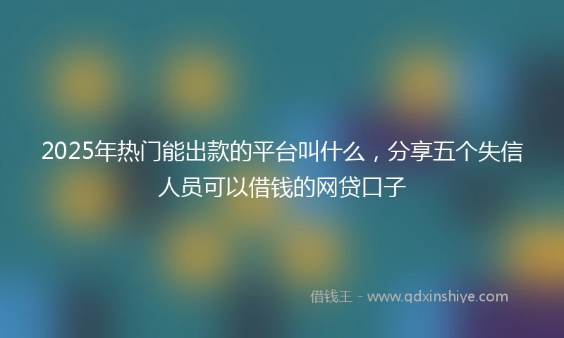 2025年热门能出款的平台叫什么，分享五个失信人员可以借钱的网贷口子