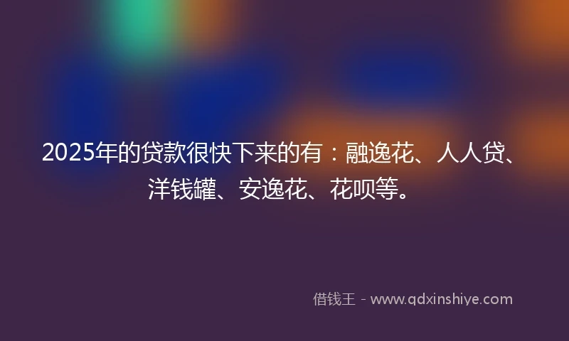 2025年的贷款很快下来的有：融逸花、人人贷、洋钱罐、安逸花、花呗等。