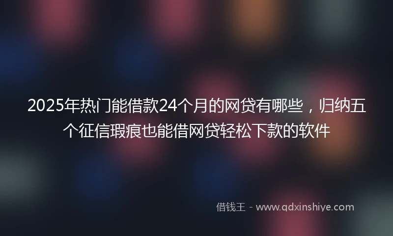 2025年热门能借款24个月的网贷有哪些，归纳五个征信瑕疵也能借网贷轻松下款的软件