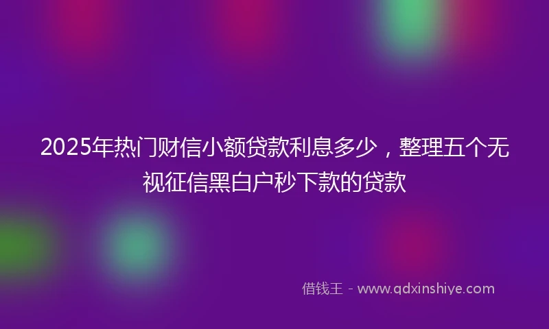 2025年热门财信小额贷款利息多少，整理五个无视征信黑白户秒下款的贷款
