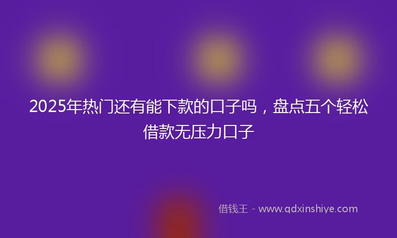 2025年热门还有能下款的口子吗，盘点五个轻松借款无压力口子