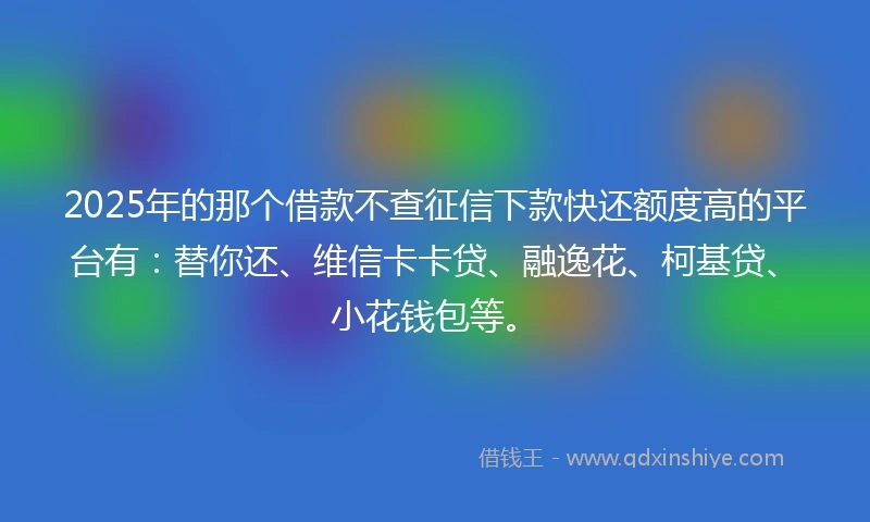 2025年的那个借款不查征信下款快还额度高的平台有：替你还、维信卡卡贷、融逸花、柯基贷、小花钱包等。