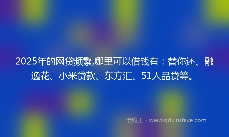 2025年的网贷频繁,哪里可以借钱有：替你还、融逸花、小米贷款、东方汇、51人品贷等。