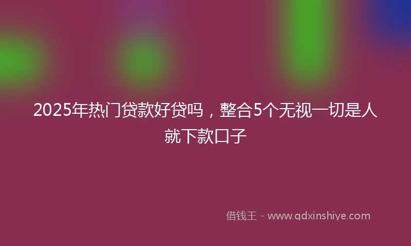 2025年热门贷款好贷吗，整合5个无视一切是人就下款口子
