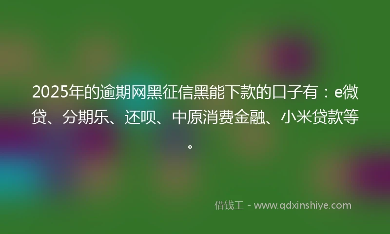 2025年的逾期网黑征信黑能下款的口子有：e微贷、分期乐、还呗、中原消费金融、小米贷款等。