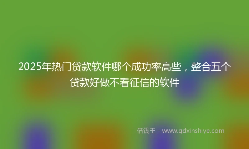 2025年热门贷款软件哪个成功率高些，整合五个贷款好做不看征信的软件