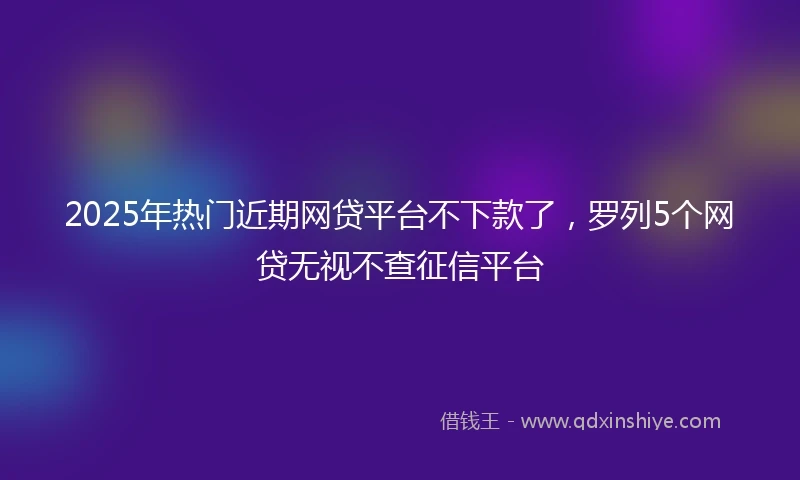 2025年热门近期网贷平台不下款了，罗列5个网贷无视不查征信平台