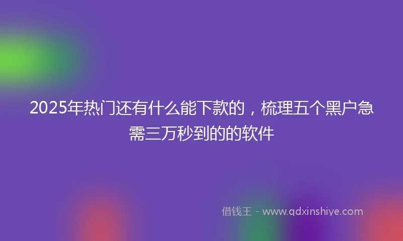 2025年热门还有什么能下款的，梳理五个黑户急需三万秒到的的软件