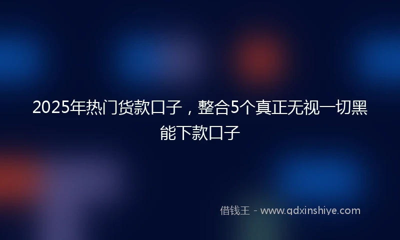 2025年热门货款口子，整合5个真正无视一切黑能下款口子