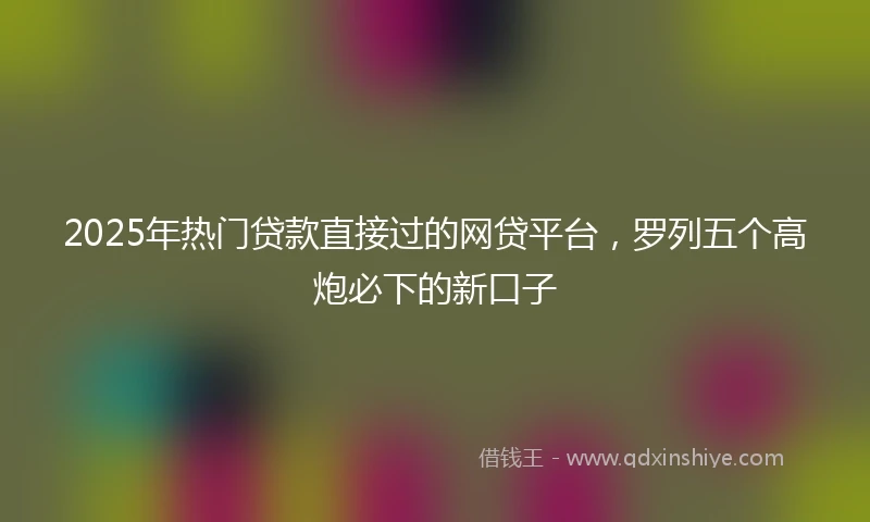 2025年热门贷款直接过的网贷平台，罗列五个高炮必下的新口子