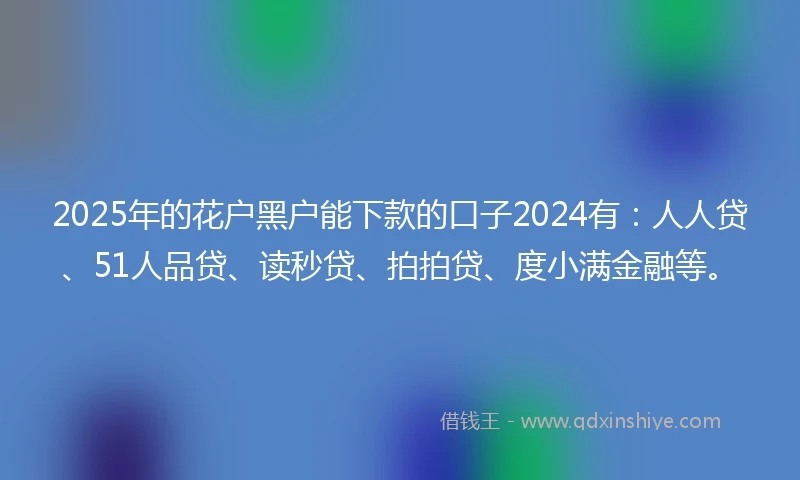 2025年的花户黑户能下款的口子2024有：人人贷、51人品贷、读秒贷、拍拍贷、度小满金融等。