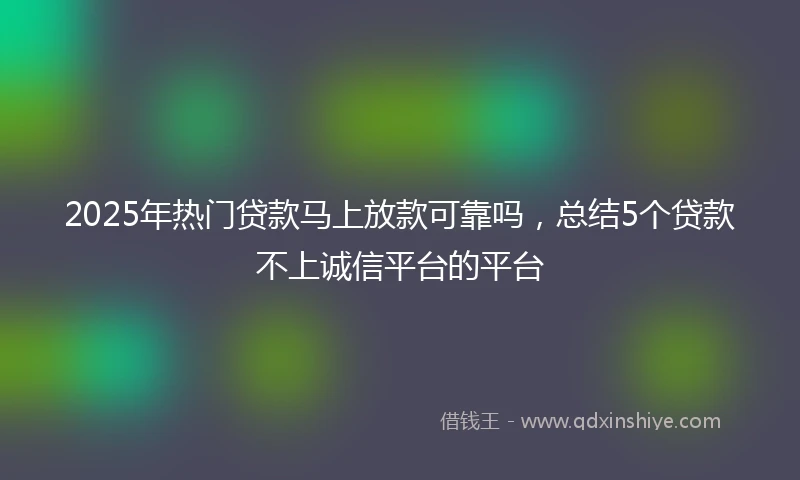 2025年热门贷款马上放款可靠吗，总结5个贷款不上诚信平台的平台