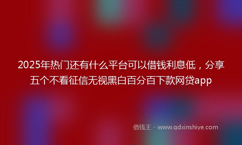 2025年热门还有什么平台可以借钱利息低，分享五个不看征信无视黑白百分百下款网贷app
