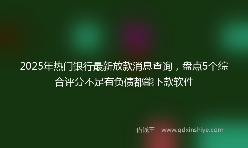 2025年热门银行最新放款消息查询，盘点5个综合评分不足有负债都能下款软件