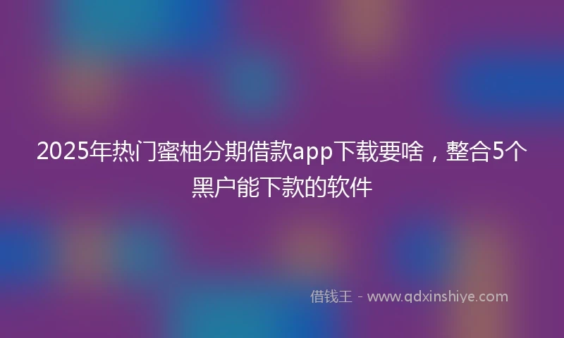 2025年热门蜜柚分期借款app下载要啥,整合5个黑户能下款的软件