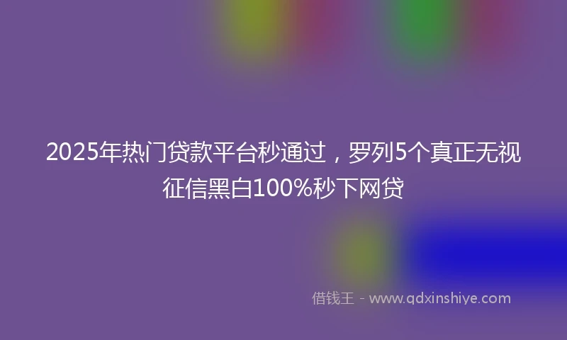 2025年热门贷款平台秒通过，罗列5个真正无视征信黑白100%秒下网贷