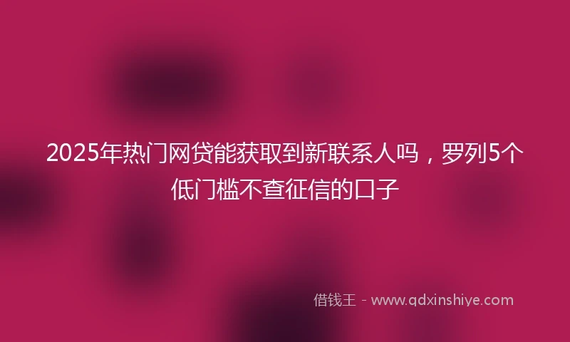 2025年热门网贷能获取到新联系人吗，罗列5个低门槛不查征信的口子