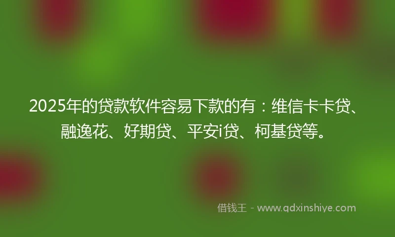 2025年的贷款软件容易下款的有：维信卡卡贷、融逸花、好期贷、平安i贷、柯基贷等。