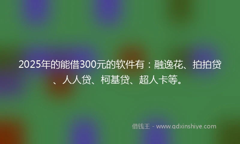 2025年的能借300元的软件有：融逸花、拍拍贷、人人贷、柯基贷、超人卡等。