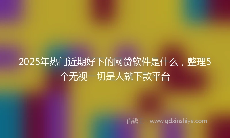 2025年热门近期好下的网贷软件是什么，整理5个无视一切是人就下款平台