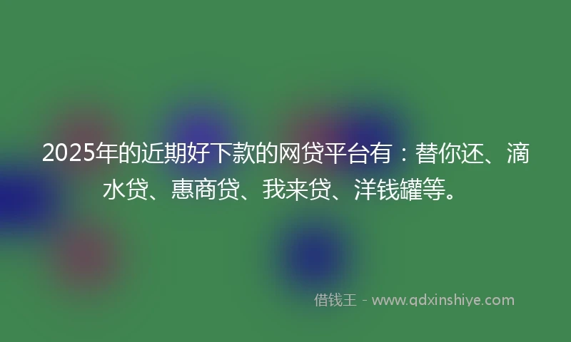 2025年的近期好下款的网贷平台有：替你还、滴水贷、惠商贷、我来贷、洋钱罐等。