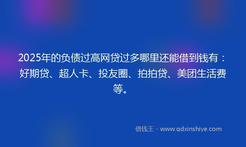 2025年的负债过高网贷过多哪里还能借到钱有：好期贷、超人卡、投友圈、拍拍贷、美团生活费等。
