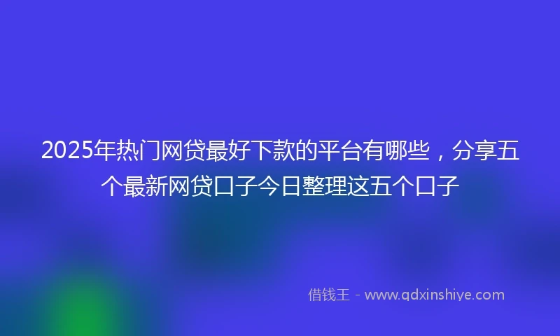 2025年热门网贷最好下款的平台有哪些，分享五个最新网贷口子今日整理这五个口子