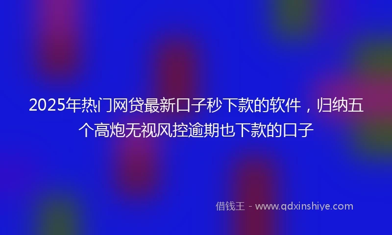 2025年热门网贷最新口子秒下款的软件，归纳五个高炮无视风控逾期也下款的口子