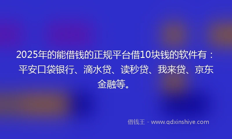 2025年的能借钱的正规平台借10块钱的软件有：平安口袋银行、滴水贷、读秒贷、我来贷、京东金融等。
