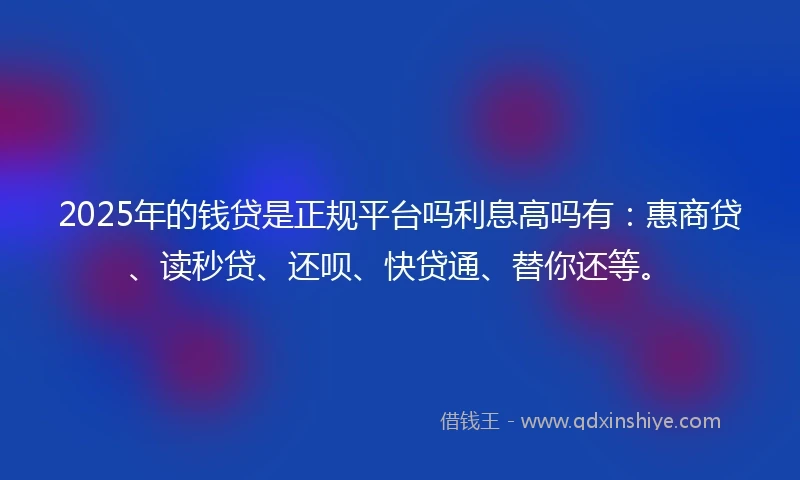 2025年的钱贷是正规平台吗利息高吗有：惠商贷、读秒贷、还呗、快贷通、替你还等。