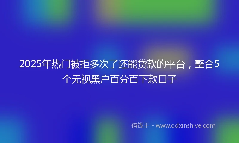 2025年热门被拒多次了还能贷款的平台，整合5个无视黑户百分百下款口子