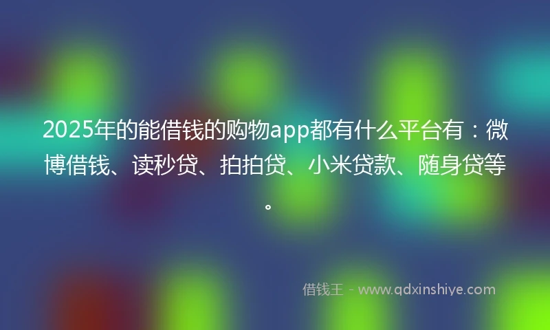 2025年的能借钱的购物app都有什么平台有：微博借钱、读秒贷、拍拍贷、小米贷款、随身贷等。