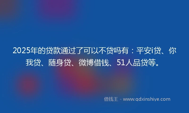 2025年的贷款通过了可以不贷吗有：平安i贷、你我贷、随身贷、微博借钱、51人品贷等。