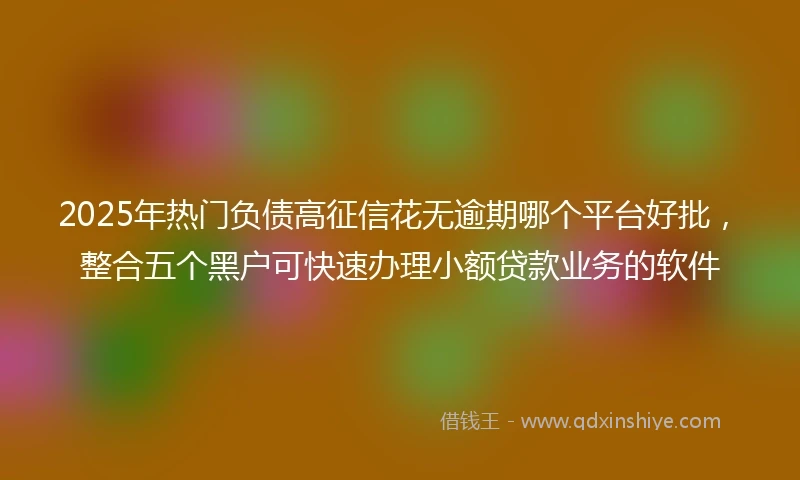 2025年热门负债高征信花无逾期哪个平台好批，整合五个黑户可快速办理小额贷款业务的软件