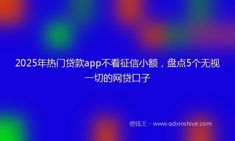 2025年热门贷款app不看征信小额，盘点5个无视一切的网贷口子