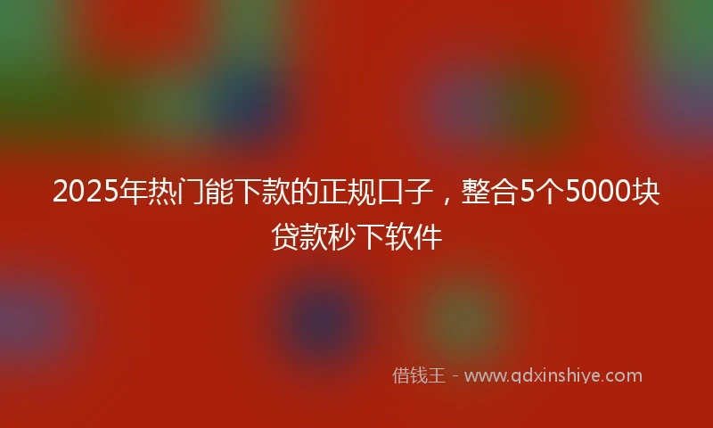 2025年热门能下款的正规口子，整合5个5000块贷款秒下软件