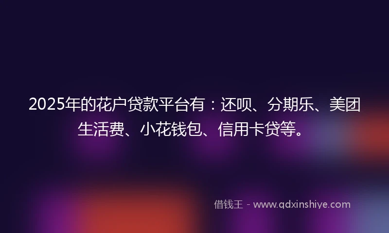 2025年的花户贷款平台有：还呗、分期乐、美团生活费、小花钱包、信用卡贷等。