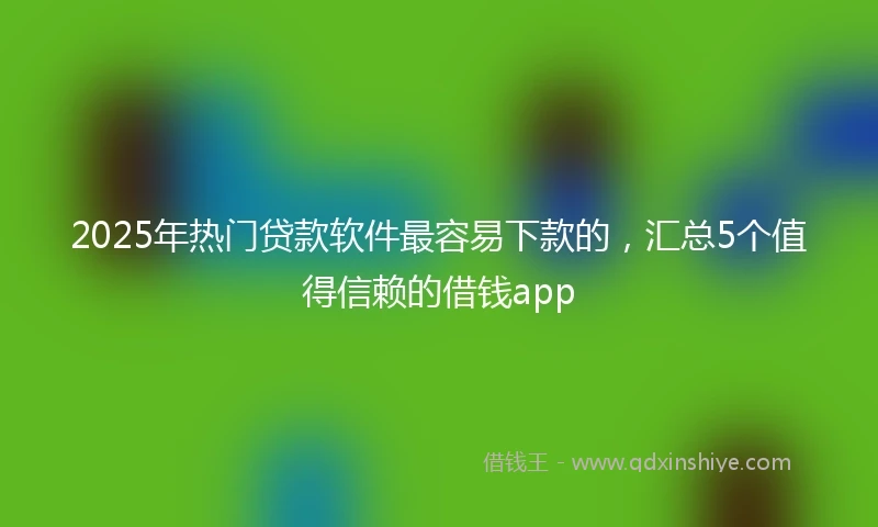 2025年热门贷款软件最容易下款的，汇总5个值得信赖的借钱app